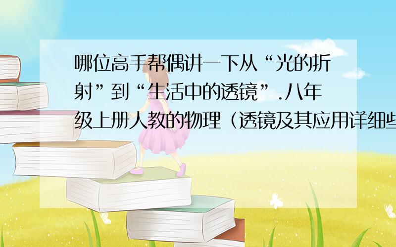 哪位高手帮偶讲一下从“光的折射”到“生活中的透镜”.八年级上册人教的物理（透镜及其应用详细些.刚学不