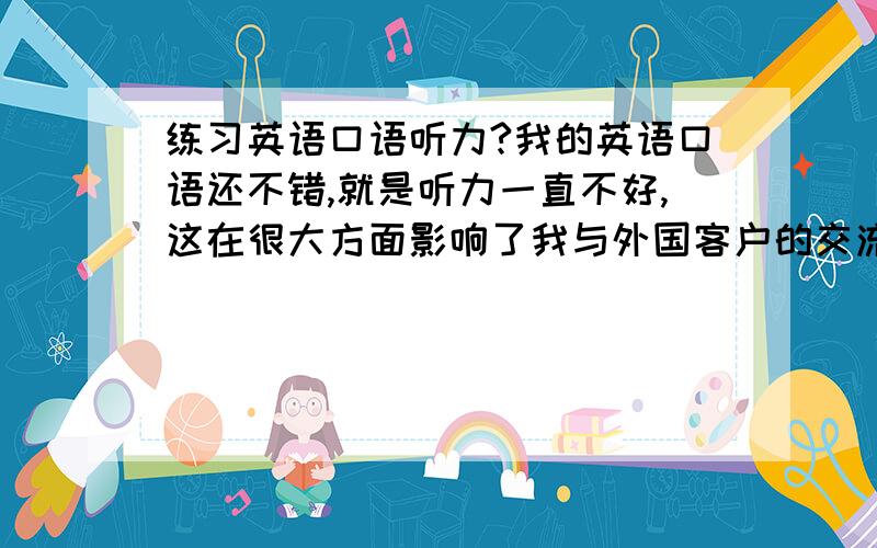 练习英语口语听力?我的英语口语还不错,就是听力一直不好,这在很大方面影响了我与外国客户的交流,现在想提高一下自己的听力水