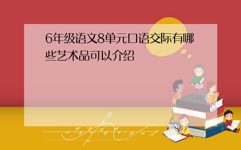 6年级语文8单元口语交际有哪些艺术品可以介绍