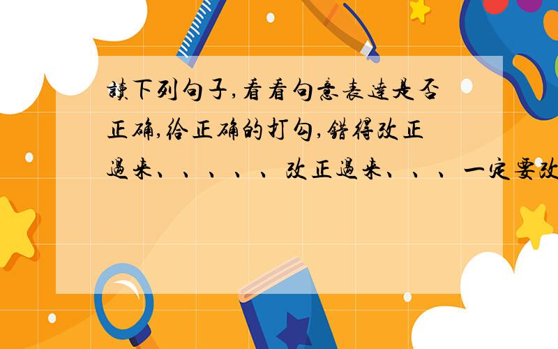 读下列句子,看看句意表达是否正确,给正确的打勾,错得改正过来、、、、、改正过来、、、一定要改正