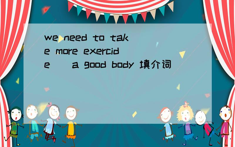 we need to take more exercide _ a good body 填介词