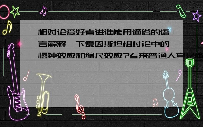 相对论爱好者进谁能用通俗的语言解释一下爱因斯坦相对论中的慢钟效应和缩尺效应?看来普通人真是解决不了啊，估计就老爱自己明白