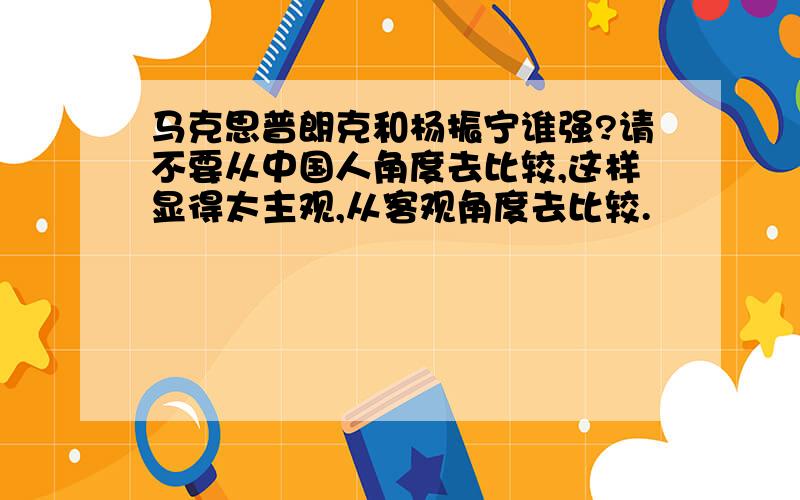 马克思普朗克和杨振宁谁强?请不要从中国人角度去比较,这样显得太主观,从客观角度去比较.