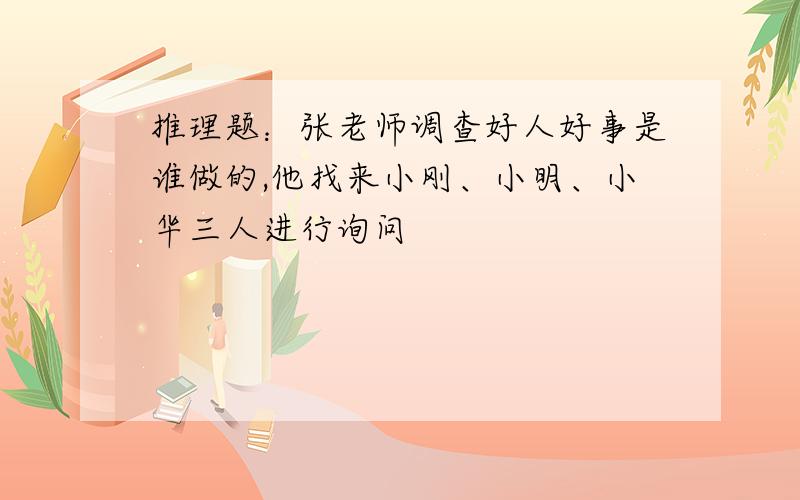 推理题：张老师调查好人好事是谁做的,他找来小刚、小明、小华三人进行询问