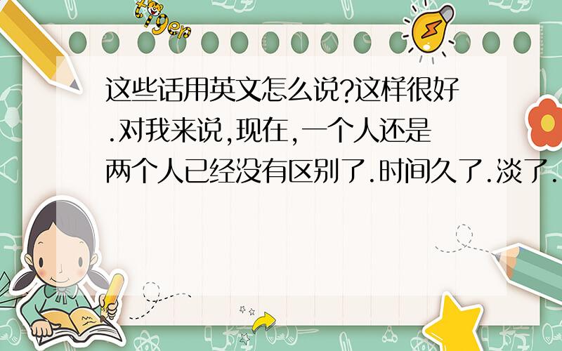 这些话用英文怎么说?这样很好.对我来说,现在,一个人还是两个人已经没有区别了.时间久了.淡了.就散了吧.用英文怎么说?顺