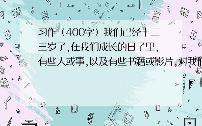 习作（400字）我们已经十二三岁了,在我们成长的日子里,有些人或事,以及有些书籍或影片,对我们的成长起了很大的影响.