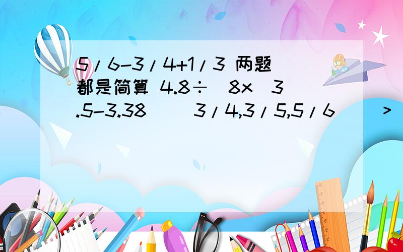 5/6-3/4+1/3 两题都是简算 4.8÷[8x(3.5-3.38)] 3/4,3/5,5/6 （）>（）>( )