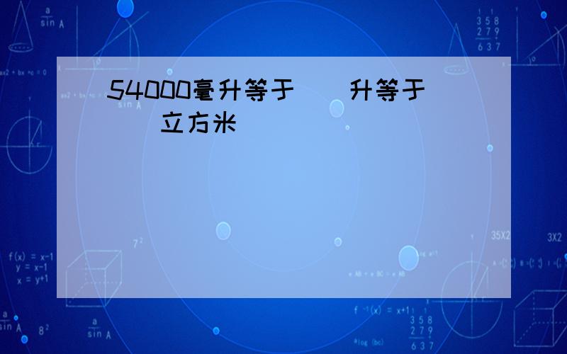 54000毫升等于()升等于()立方米