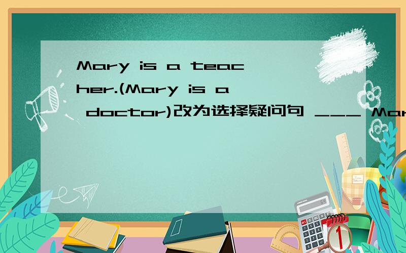 Mary is a teacher.(Mary is a doctor)改为选择疑问句 ___ Mary a teach