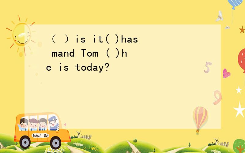 （ ）is it( )has mand Tom ( )he is today?