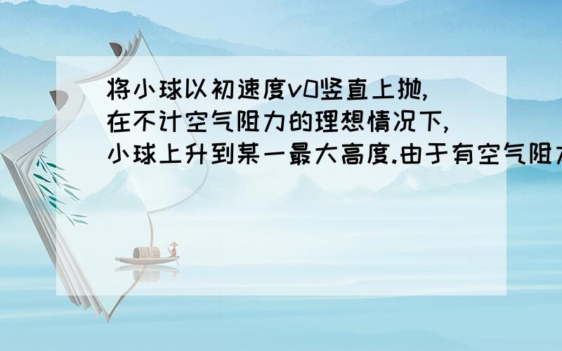 将小球以初速度v0竖直上抛,在不计空气阻力的理想情况下,小球上升到某一最大高度.由于有空气阻力,小球