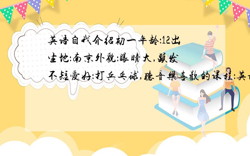 英语自我介绍初一年龄：12出生地：南京外貌：眼睛大,头发不短爱好：打乒乓球,听音乐喜欢的课程：英语性格：开朗,好相处学得