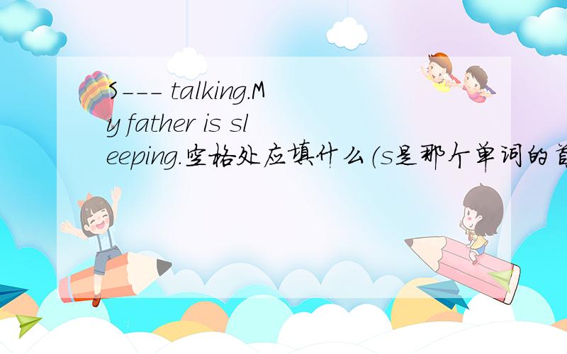 S--- talking.My father is sleeping.空格处应填什么（s是那个单词的首字母）.