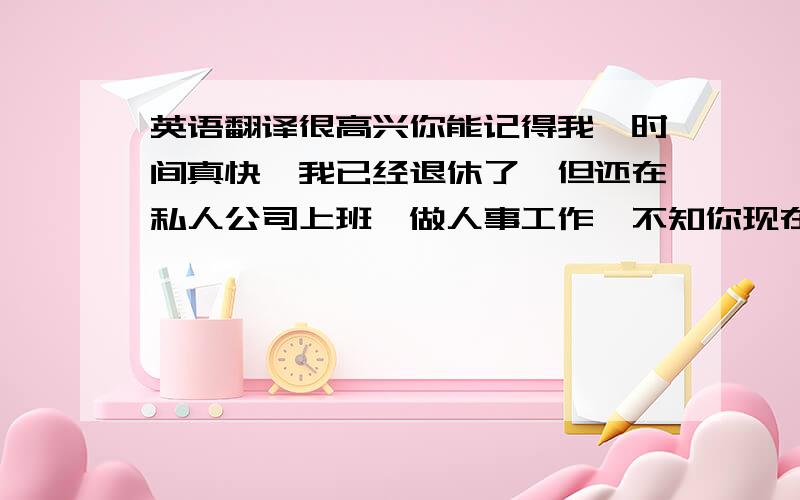 英语翻译很高兴你能记得我,时间真快,我已经退休了,但还在私人公司上班,做人事工作,不知你现在情况好吗?以后多多联系!