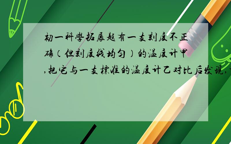 初一科学拓展题有一支刻度不正确（但刻度线均匀）的温度计甲,把它与一支标准的温度计乙对比后发现,当乙的示数为20℃时,甲的