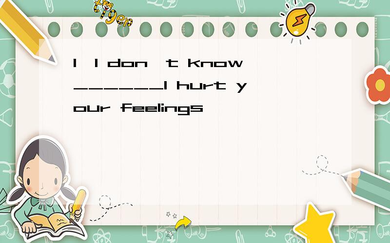 1、I don't know______I hurt your feelings