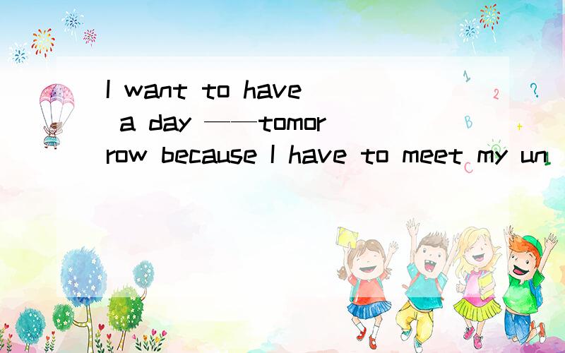 I want to have a day ——tomorrow because I have to meet my un