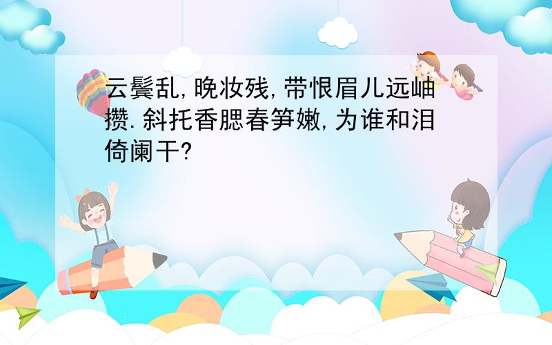 云鬓乱,晚妆残,带恨眉儿远岫攒.斜托香腮春笋嫩,为谁和泪倚阑干?