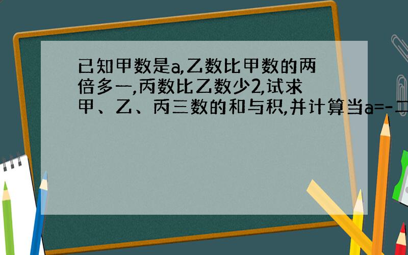 已知甲数是a,乙数比甲数的两倍多一,丙数比乙数少2,试求甲、乙、丙三数的和与积,并计算当a=-二分之五时的和与积分别是多