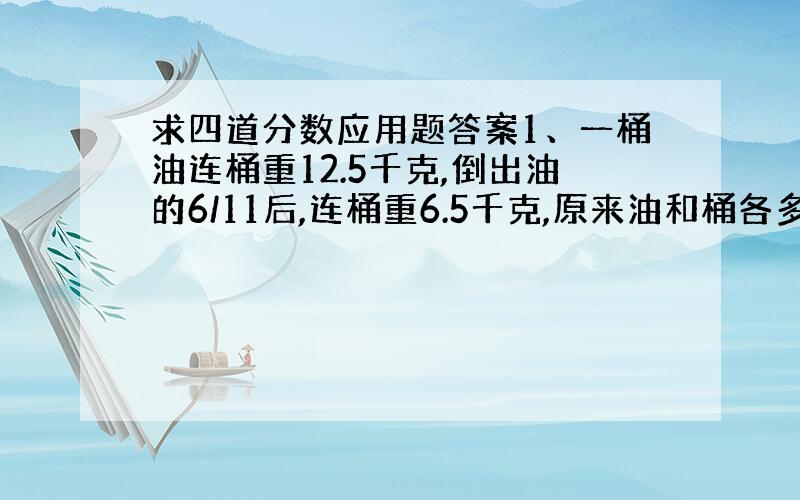 求四道分数应用题答案1、一桶油连桶重12.5千克,倒出油的6/11后,连桶重6.5千克,原来油和桶各多少千克?2、六年级