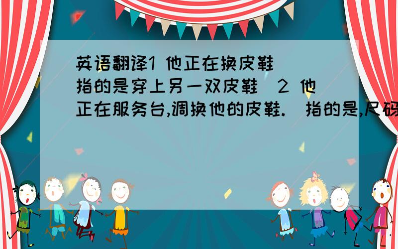 英语翻译1 他正在换皮鞋 （指的是穿上另一双皮鞋）2 他正在服务台,调换他的皮鞋.（指的是,尺码不合适调换）3 他正在给