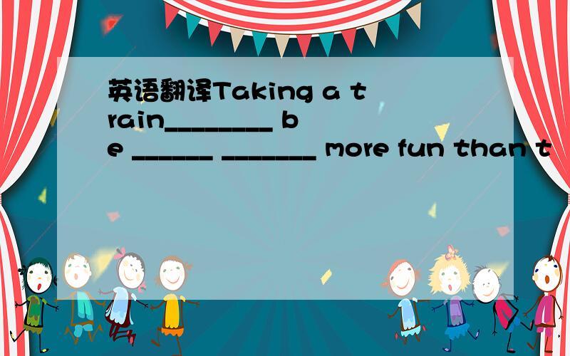 英语翻译Taking a train________ be ______ _______ more fun than t