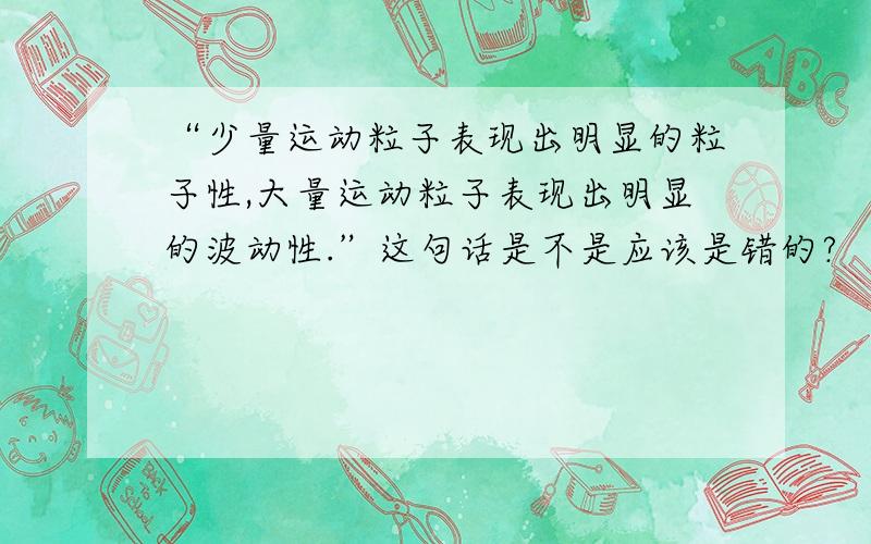 “少量运动粒子表现出明显的粒子性,大量运动粒子表现出明显的波动性.”这句话是不是应该是错的?