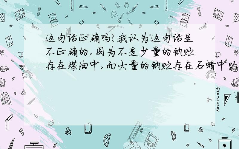 这句话正确吗?我认为这句话是不正确的,因为不是少量的钠贮存在煤油中,而大量的钠贮存在石蜡中吗?