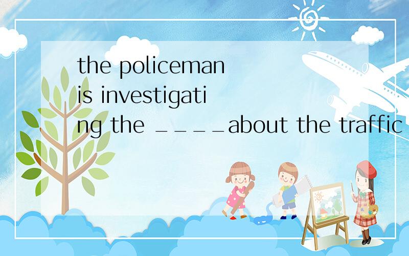 the policeman is investigating the ____about the traffic acc