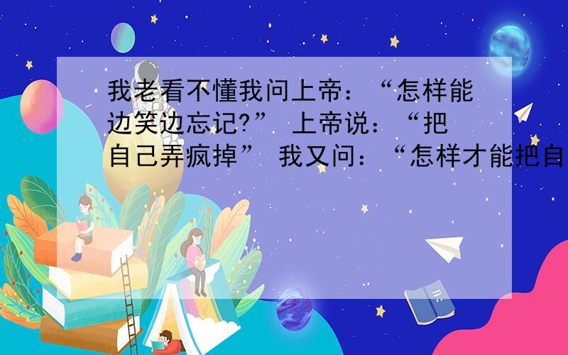 我老看不懂我问上帝：“怎样能边笑边忘记?” 上帝说：“把自己弄疯掉” 我又问：“怎样才能把自己弄疯掉?” 上帝摇摇头：“