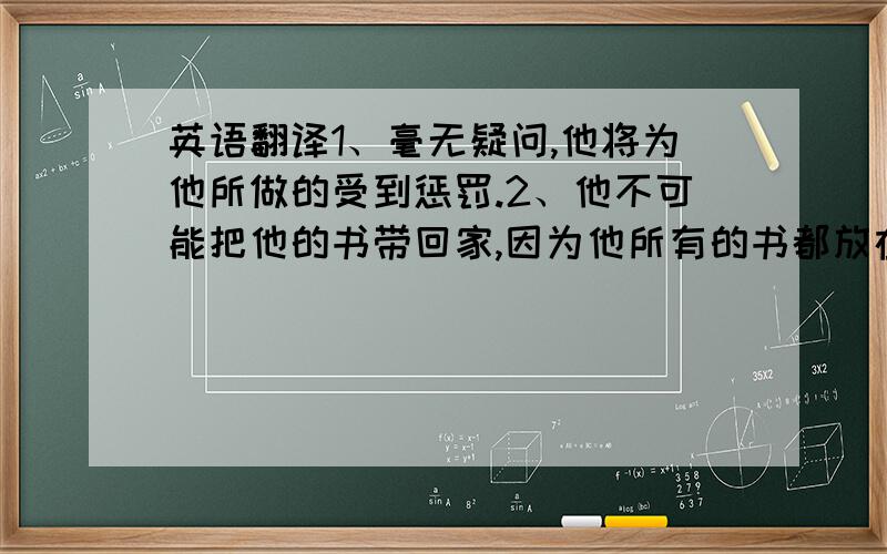 英语翻译1、毫无疑问,他将为他所做的受到惩罚.2、他不可能把他的书带回家,因为他所有的书都放在桌上.（情态动词）3、我们