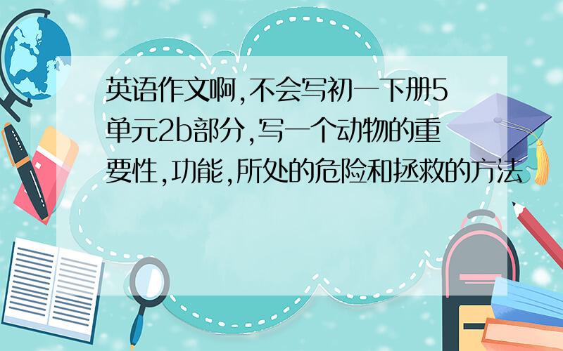 英语作文啊,不会写初一下册5单元2b部分,写一个动物的重要性,功能,所处的危险和拯救的方法