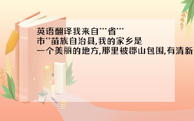 英语翻译我来自***省***市**苗族自治县,我的家乡是一个美丽的地方,那里被郡山包围,有清新的空气,欢乐的鸟语,还有芬