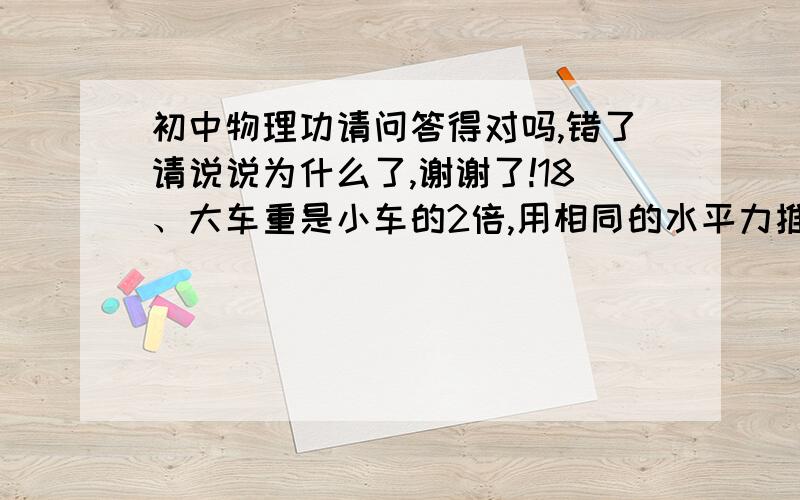 初中物理功请问答得对吗,错了请说说为什么了,谢谢了!18、大车重是小车的2倍,用相同的水平力推大车、小车,小车的速度比大