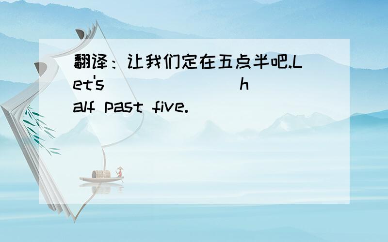 翻译：让我们定在五点半吧.Let's ___ ___ half past five.