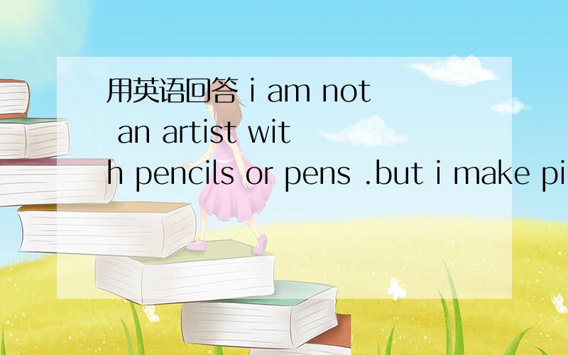 用英语回答 i am not an artist with pencils or pens .but i make pi