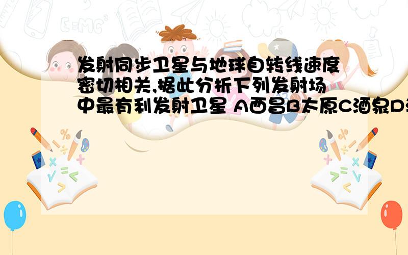 发射同步卫星与地球自转线速度密切相关,据此分析下列发射场中最有利发射卫星 A西昌B太原C酒泉D海南文昌