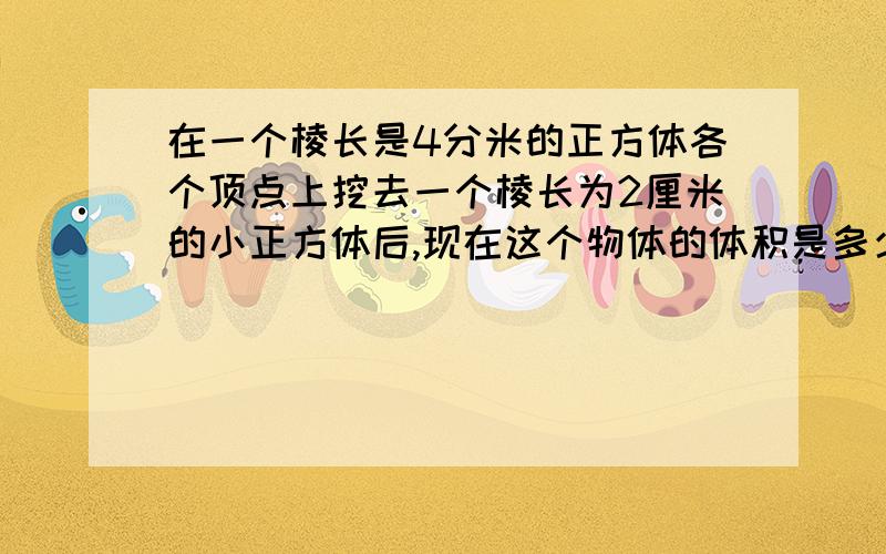 在一个棱长是4分米的正方体各个顶点上挖去一个棱长为2厘米的小正方体后,现在这个物体的体积是多少?