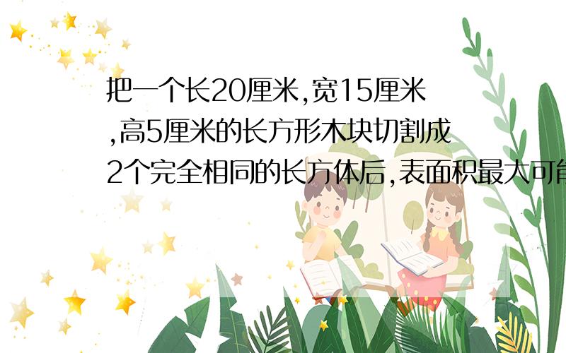 把一个长20厘米,宽15厘米,高5厘米的长方形木块切割成2个完全相同的长方体后,表面积最大可能增加多少平