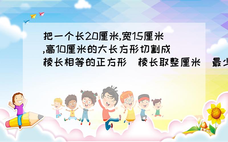 把一个长20厘米,宽15厘米,高10厘米的大长方形切割成棱长相等的正方形（棱长取整厘米）最少能割多少个