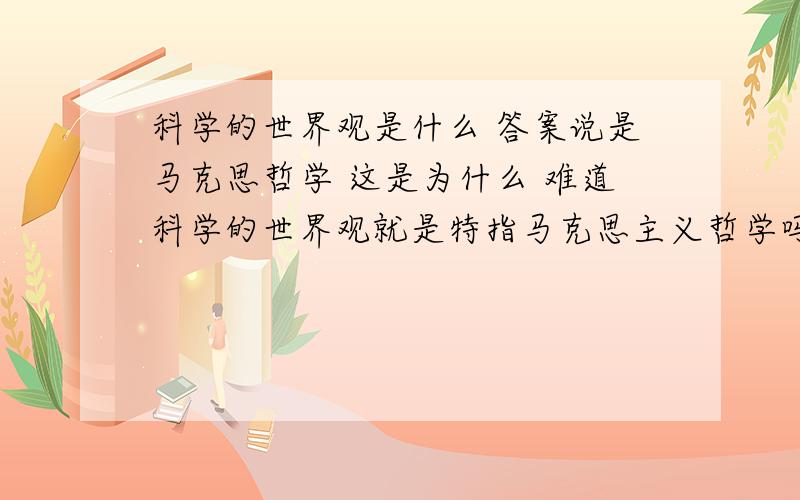 科学的世界观是什么 答案说是马克思哲学 这是为什么 难道科学的世界观就是特指马克思主义哲学吗?