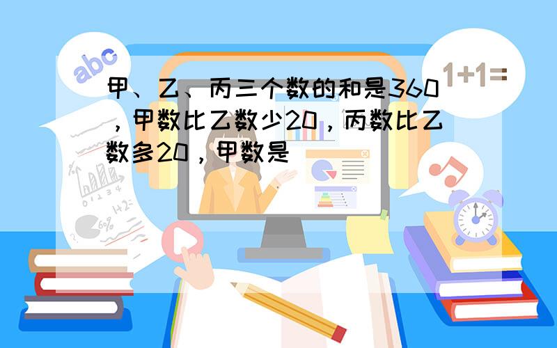 甲、乙、丙三个数的和是360，甲数比乙数少20，丙数比乙数多20，甲数是______．