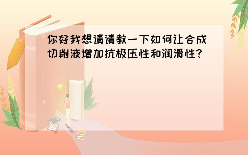 你好我想请请教一下如何让合成切削液增加抗极压性和润滑性?