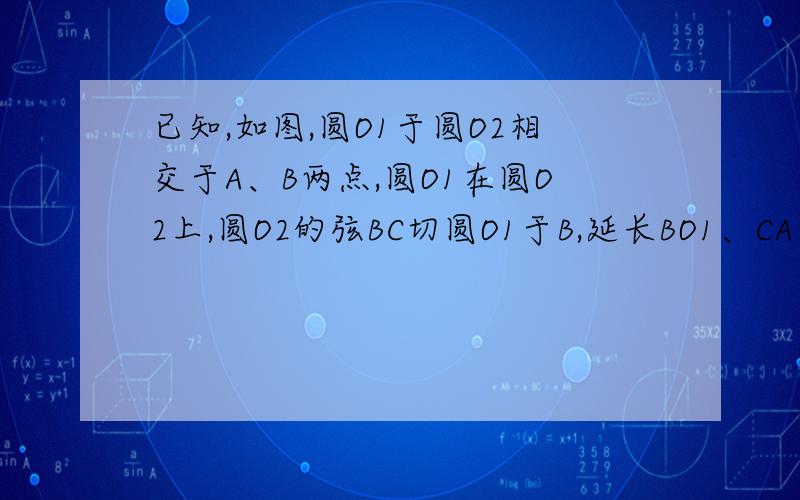 已知,如图,圆O1于圆O2相交于A、B两点,圆O1在圆O2上,圆O2的弦BC切圆O1于B,延长BO1、CA交于点P,PB