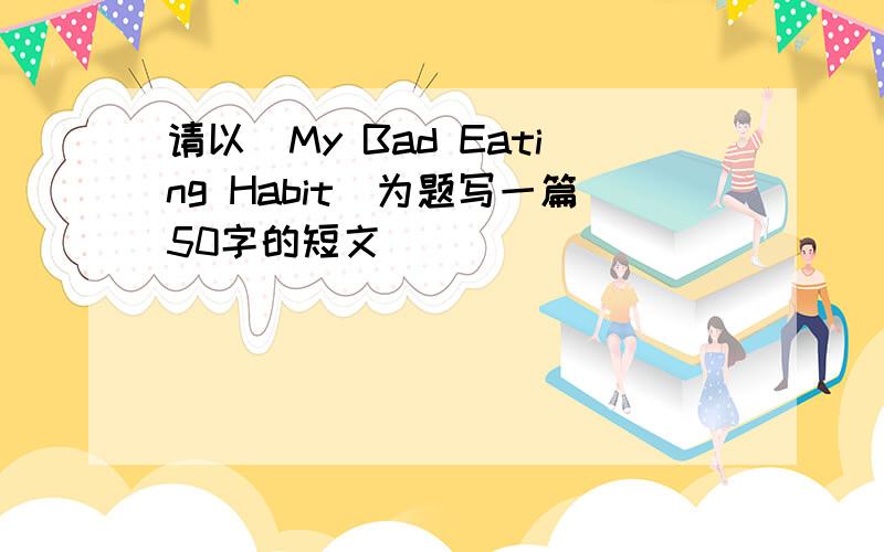 请以(My Bad Eating Habit)为题写一篇50字的短文