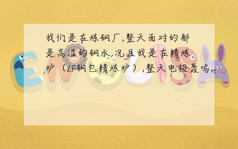 我们是在炼钢厂,整天面对的都是高温的钢水.况且我是在精炼炉（LF钢包精炼炉）,整天电极轰鸣,