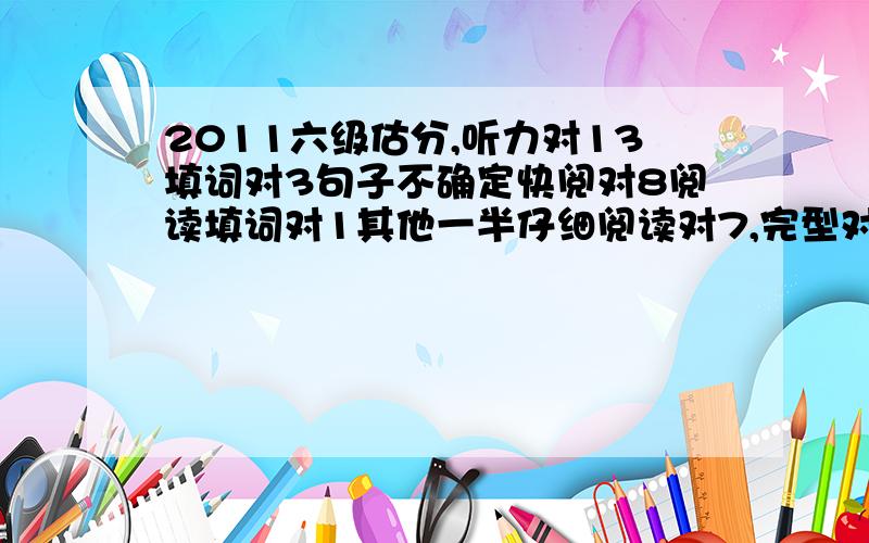 2011六级估分,听力对13填词对3句子不确定快阅对8阅读填词对1其他一半仔细阅读对7,完型对12翻译0作文一般