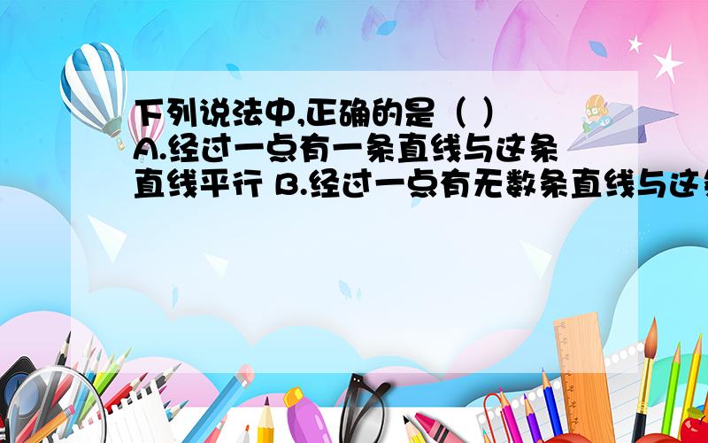 下列说法中,正确的是（ ） A.经过一点有一条直线与这条直线平行 B.经过一点有无数条直线与这条直线平行