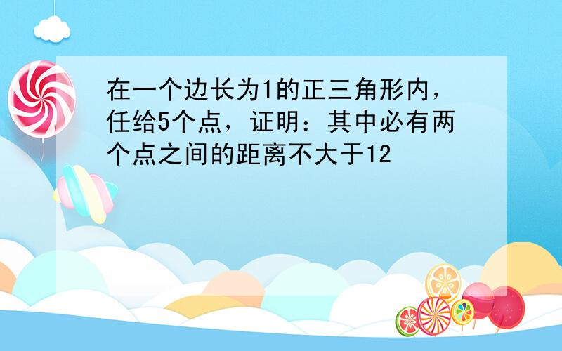 在一个边长为1的正三角形内，任给5个点，证明：其中必有两个点之间的距离不大于12