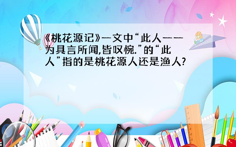 《桃花源记》一文中“此人一一为具言所闻,皆叹惋.”的“此人”指的是桃花源人还是渔人?